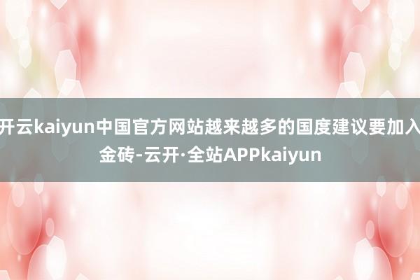 开云kaiyun中国官方网站越来越多的国度建议要加入金砖-云开·全站APPkaiyun