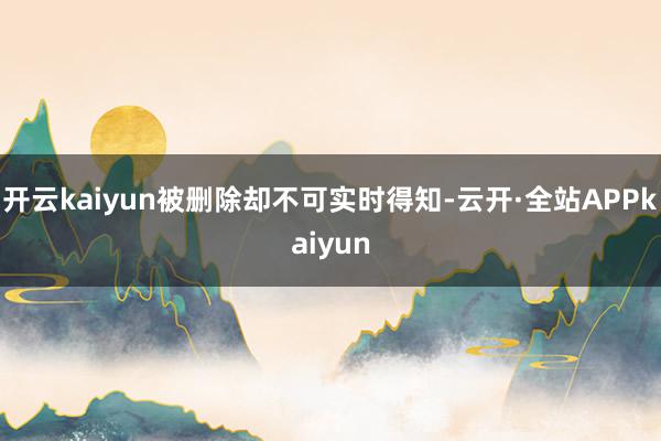 开云kaiyun被删除却不可实时得知-云开·全站APPkaiyun