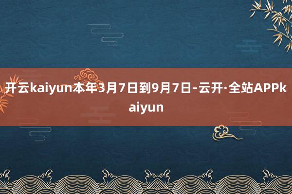 开云kaiyun本年3月7日到9月7日-云开·全站APPkaiyun