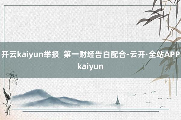 开云kaiyun举报  第一财经告白配合-云开·全站APPkaiyun