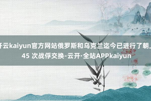 开云kaiyun官方网站俄罗斯和乌克兰迄今已进行了朝上 45 次战俘交换-云开·全站APPkaiyun