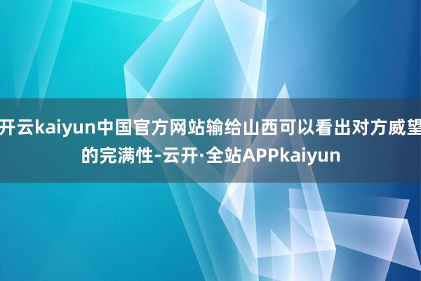 开云kaiyun中国官方网站输给山西可以看出对方威望的完满性-云开·全站APPkaiyun