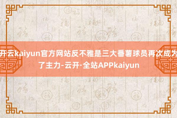 开云kaiyun官方网站反不雅是三大番薯球员再次成为了主力-云开·全站APPkaiyun