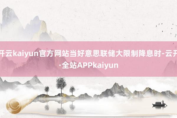 开云kaiyun官方网站当好意思联储大限制降息时-云开·全站APPkaiyun