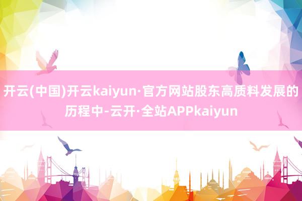 开云(中国)开云kaiyun·官方网站股东高质料发展的历程中-云开·全站APPkaiyun