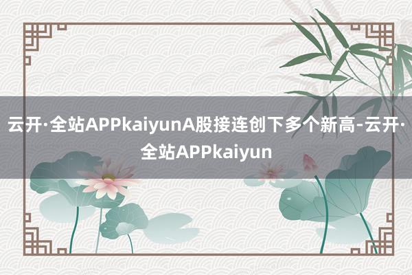 云开·全站APPkaiyunA股接连创下多个新高-云开·全站APPkaiyun