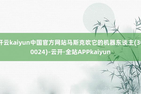 开云kaiyun中国官方网站马斯克吹它的机器东谈主(300024)-云开·全站APPkaiyun