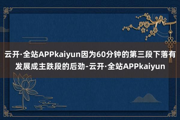 云开·全站APPkaiyun因为60分钟的第三段下落有发展成主跌段的后劲-云开·全站APPkaiyun