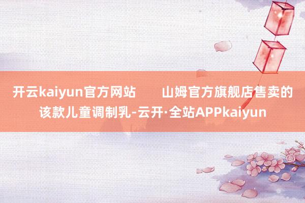 开云kaiyun官方网站       山姆官方旗舰店售卖的该款儿童调制乳-云开·全站APPkaiyun