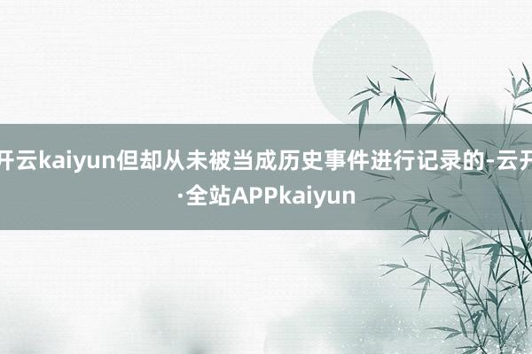 开云kaiyun但却从未被当成历史事件进行记录的-云开·全站APPkaiyun