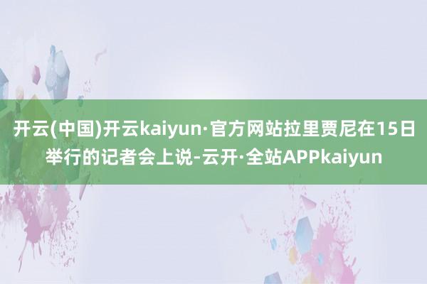 开云(中国)开云kaiyun·官方网站拉里贾尼在15日举行的记者会上说-云开·全站APPkaiyun