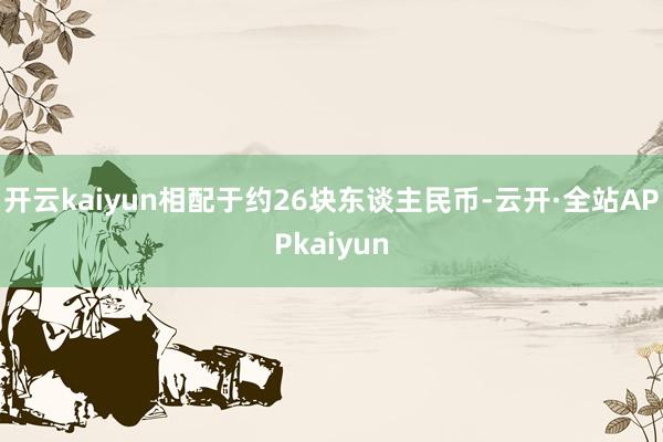 开云kaiyun相配于约26块东谈主民币-云开·全站APPkaiyun