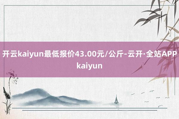 开云kaiyun最低报价43.00元/公斤-云开·全站APPkaiyun