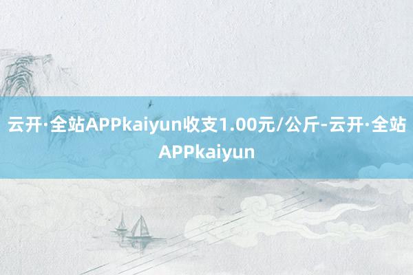 云开·全站APPkaiyun收支1.00元/公斤-云开·全站APPkaiyun