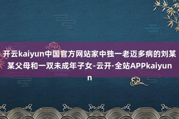 开云kaiyun中国官方网站家中独一老迈多病的刘某某父母和一双未成年子女-云开·全站APPkaiyun