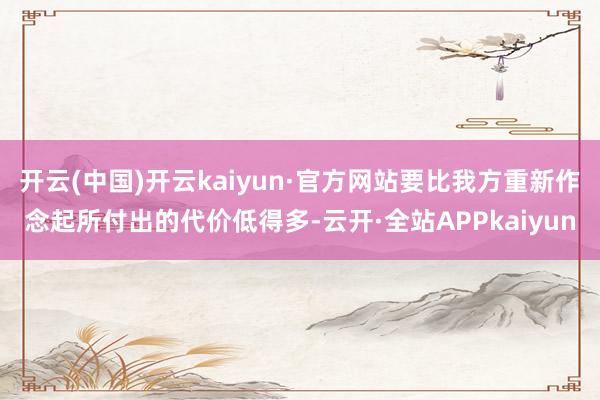 开云(中国)开云kaiyun·官方网站要比我方重新作念起所付出的代价低得多-云开·全站APPkaiyun