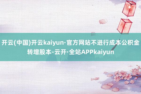 开云(中国)开云kaiyun·官方网站不进行成本公积金转增股本-云开·全站APPkaiyun