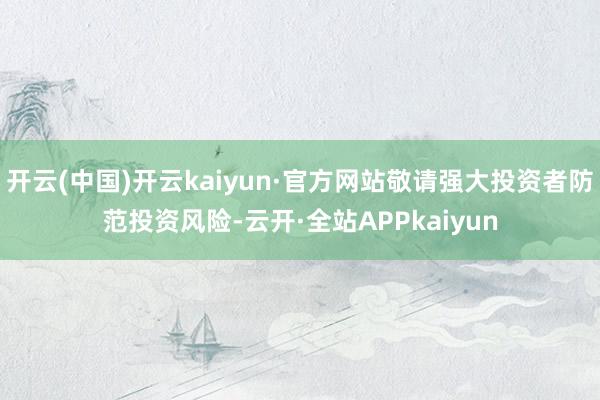 开云(中国)开云kaiyun·官方网站敬请强大投资者防范投资风险-云开·全站APPkaiyun