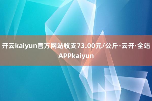 开云kaiyun官方网站收支73.00元/公斤-云开·全站APPkaiyun