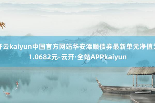 开云kaiyun中国官方网站华安添顺债券最新单元净值为1.0682元-云开·全站APPkaiyun