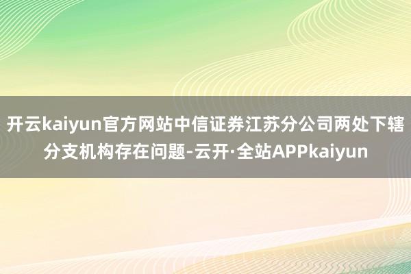 开云kaiyun官方网站中信证券江苏分公司两处下辖分支机构存在问题-云开·全站APPkaiyun