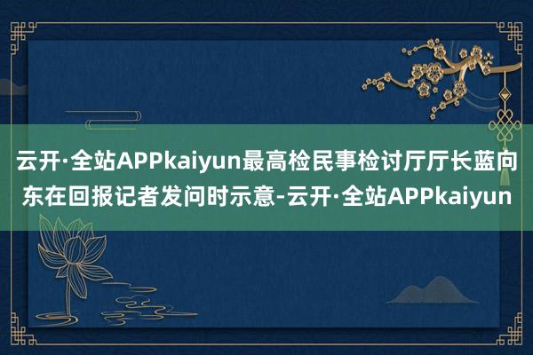 云开·全站APPkaiyun最高检民事检讨厅厅长蓝向东在回报记者发问时示意-云开·全站APPkaiyun