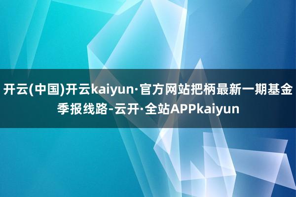 开云(中国)开云kaiyun·官方网站把柄最新一期基金季报线路-云开·全站APPkaiyun