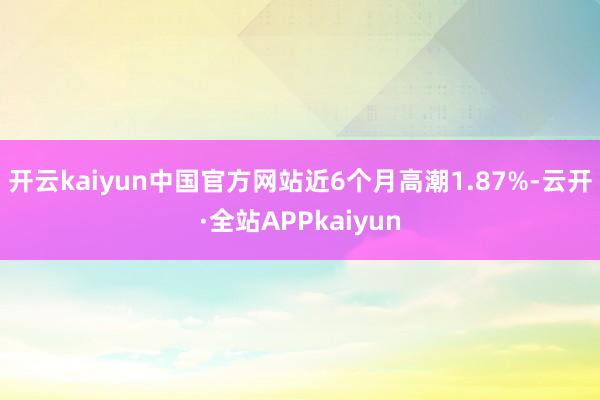 开云kaiyun中国官方网站近6个月高潮1.87%-云开·全站APPkaiyun