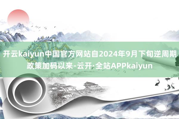 开云kaiyun中国官方网站自2024年9月下旬逆周期政策加码以来-云开·全站APPkaiyun