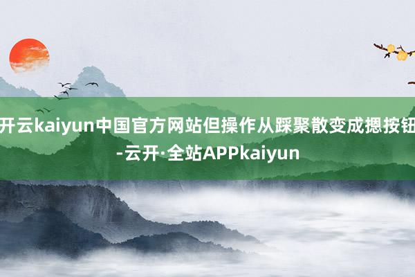 开云kaiyun中国官方网站但操作从踩聚散变成摁按钮-云开·全站APPkaiyun