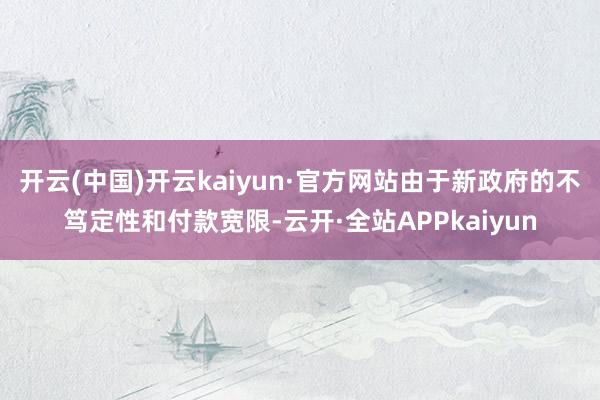 开云(中国)开云kaiyun·官方网站由于新政府的不笃定性和付款宽限-云开·全站APPkaiyun