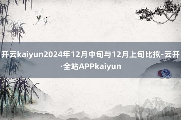 开云kaiyun2024年12月中旬与12月上旬比拟-云开·全站APPkaiyun