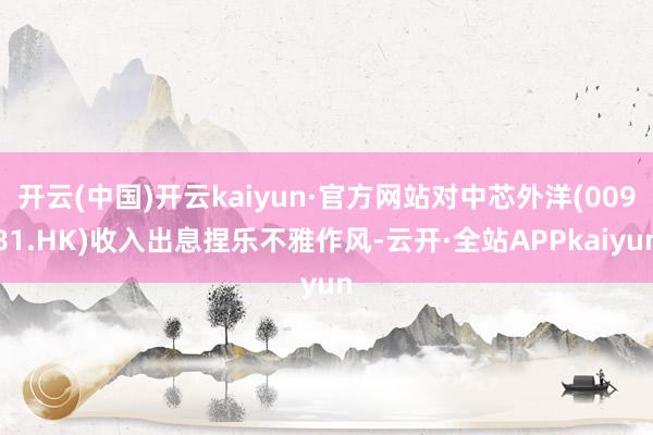 开云(中国)开云kaiyun·官方网站对中芯外洋(00981.HK)收入出息捏乐不雅作风-云开·全站APPkaiyun