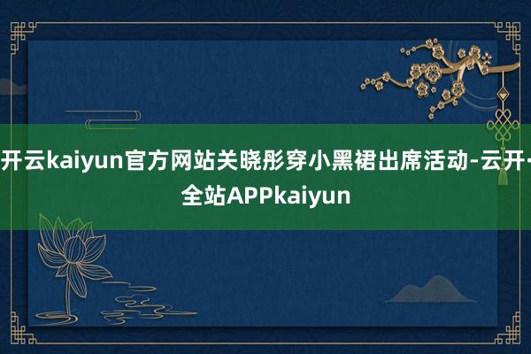 开云kaiyun官方网站关晓彤穿小黑裙出席活动-云开·全站APPkaiyun