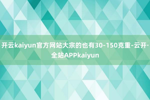 开云kaiyun官方网站大宗的也有30-150克重-云开·全站APPkaiyun