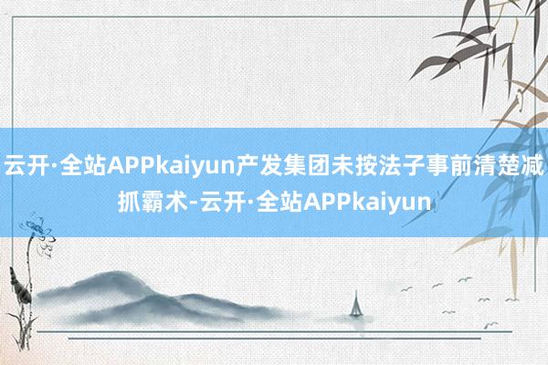 云开·全站APPkaiyun产发集团未按法子事前清楚减抓霸术-云开·全站APPkaiyun