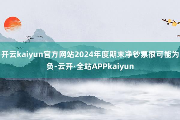 开云kaiyun官方网站2024年度期末净钞票很可能为负-云开·全站APPkaiyun