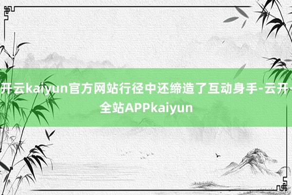 开云kaiyun官方网站行径中还缔造了互动身手-云开·全站APPkaiyun