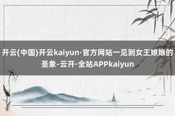 开云(中国)开云kaiyun·官方网站一见到女王娘娘的圣象-云开·全站APPkaiyun