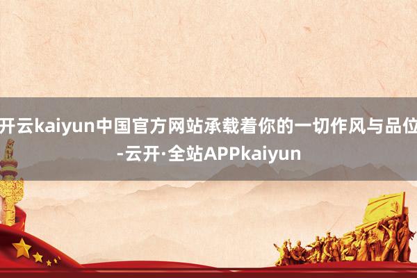 开云kaiyun中国官方网站承载着你的一切作风与品位-云开·全站APPkaiyun