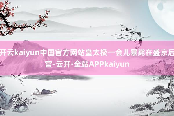 开云kaiyun中国官方网站皇太极一会儿暴毙在盛京后宫-云开·全站APPkaiyun