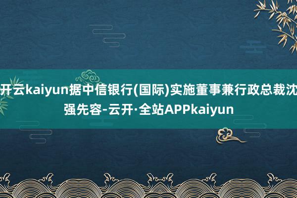 开云kaiyun据中信银行(国际)实施董事兼行政总裁沈强先容-云开·全站APPkaiyun