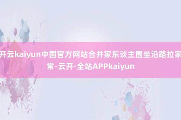 开云kaiyun中国官方网站合并家东谈主围坐沿路拉家常-云开·全站APPkaiyun