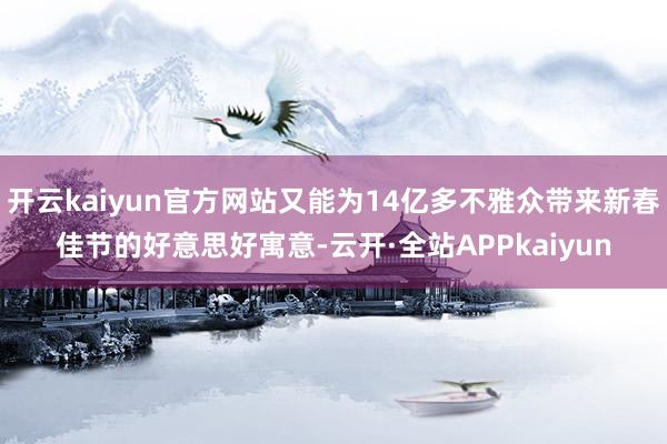 开云kaiyun官方网站又能为14亿多不雅众带来新春佳节的好意思好寓意-云开·全站APPkaiyun