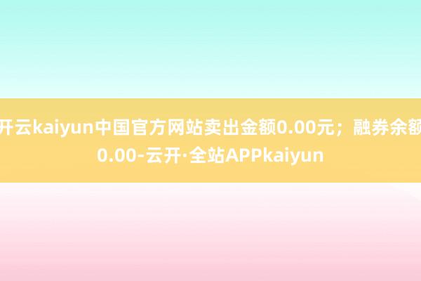 开云kaiyun中国官方网站卖出金额0.00元；融券余额0.00-云开·全站APPkaiyun