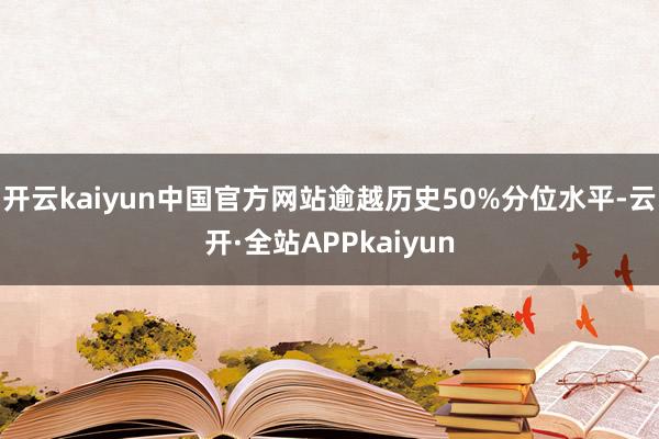 开云kaiyun中国官方网站逾越历史50%分位水平-云开·全站APPkaiyun