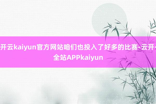 开云kaiyun官方网站咱们也投入了好多的比赛-云开·全站APPkaiyun