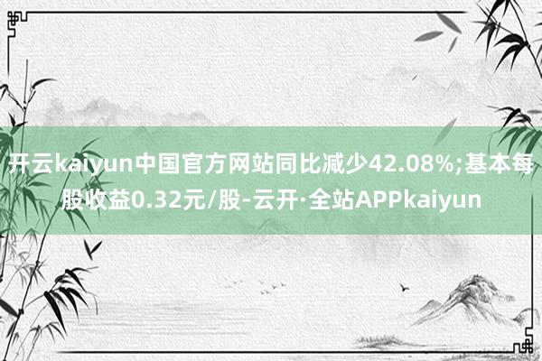 开云kaiyun中国官方网站同比减少42.08%;基本每股收益0.32元/股-云开·全站APPkaiyun