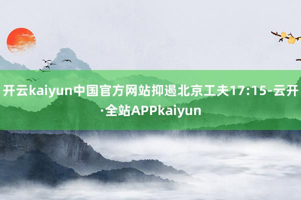 开云kaiyun中国官方网站抑遏北京工夫17:15-云开·全站APPkaiyun