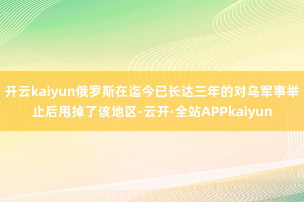 开云kaiyun俄罗斯在迄今已长达三年的对乌军事举止后甩掉了该地区-云开·全站APPkaiyun